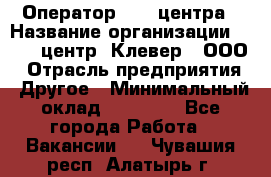 Оператор Call-центра › Название организации ­ Call-центр "Клевер", ООО › Отрасль предприятия ­ Другое › Минимальный оклад ­ 25 000 - Все города Работа » Вакансии   . Чувашия респ.,Алатырь г.